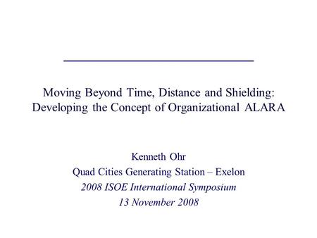 Moving Beyond Time, Distance and Shielding: Developing the Concept of Organizational ALARA Kenneth Ohr Quad Cities Generating Station – Exelon 2008 ISOE.