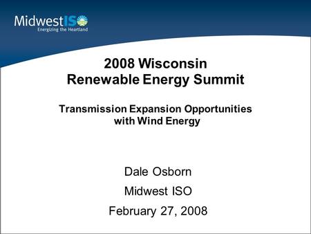 1 Dale Osborn Midwest ISO February 27, 2008 2008 Wisconsin Renewable Energy Summit Transmission Expansion Opportunities with Wind Energy.