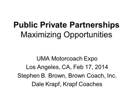 Public Private Partnerships Maximizing Opportunities UMA Motorcoach Expo Los Angeles, CA, Feb 17, 2014 Stephen B. Brown, Brown Coach, Inc. Dale Krapf,
