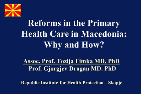 Reforms in the Primary Health Care in Macedonia: Why and How? Assoc. Prof. Tozija Fimka MD, PhD Prof. Gjorgjev Dragan MD. PhD Republic Institute for Health.