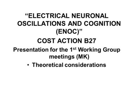 “ELECTRICAL NEURONAL OSCILLATIONS AND COGNITION (ENOC)” COST ACTION B27 Presentation for the 1 st Working Group meetings (MK) Theoretical considerations.