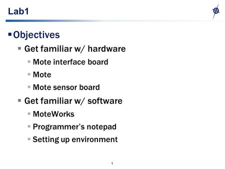 1 Lab1  Objectives  Get familiar w/ hardware  Mote interface board  Mote  Mote sensor board  Get familiar w/ software  MoteWorks  Programmer’s.