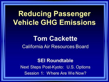 Reducing Passenger Vehicle GHG Emissions Tom Cackette California Air Resources Board SEI Roundtable Next Steps Post-Kyoto: U.S. Options Session 1: Where.