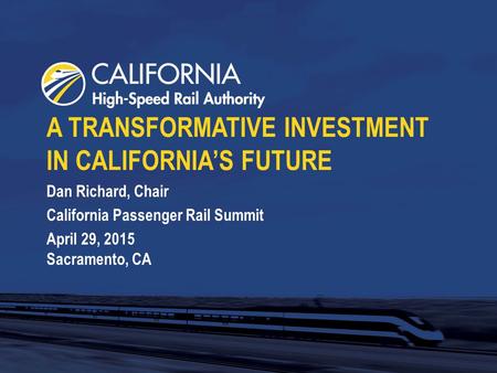 A TRANSFORMATIVE INVESTMENT IN CALIFORNIA’S FUTURE Dan Richard, Chair California Passenger Rail Summit April 29, 2015 Sacramento, CA.