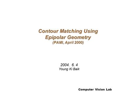 Computer Vision Lab Contour Matching Using Epipolar Geometry (PAMI, April 2000) 2004. 6. 4 Young Ki Baik.