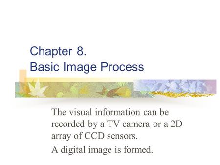 Chapter 8. Basic Image Process The visual information can be recorded by a TV camera or a 2D array of CCD sensors. A digital image is formed.