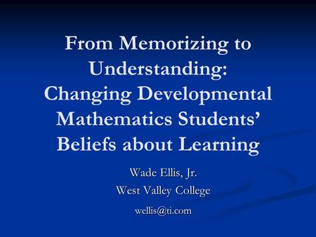 From Memorizing to Understanding: Changing Developmental Mathematics Students’ Beliefs about Learning Wade Ellis, Jr. West Valley College