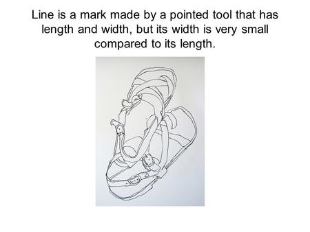 Line is a mark made by a pointed tool that has length and width, but its width is very small compared to its length.