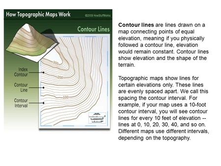 Contour lines are lines drawn on a map connecting points of equal elevation, meaning if you physically followed a contour line, elevation would remain.