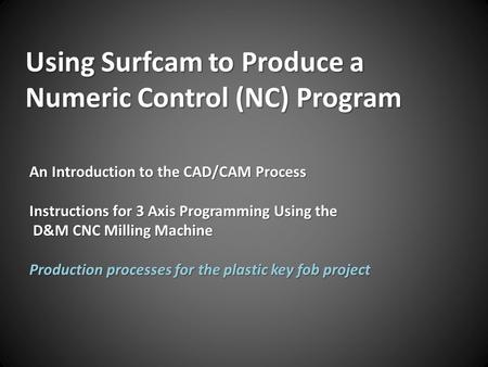 Using Surfcam to Produce a Numeric Control (NC) Program An Introduction to the CAD/CAM Process Instructions for 3 Axis Programming Using the D&M CNC Milling.