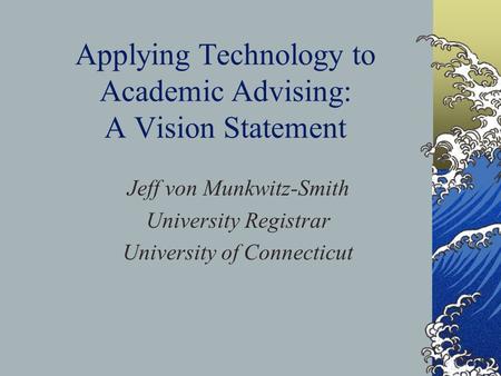 Applying Technology to Academic Advising: A Vision Statement Jeff von Munkwitz-Smith University Registrar University of Connecticut.