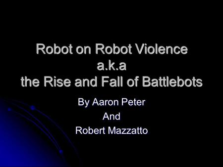 Robot on Robot Violence a.k.a the Rise and Fall of Battlebots By Aaron Peter And Robert Mazzatto.