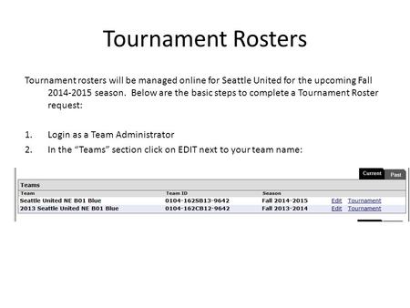 Tournament Rosters Tournament rosters will be managed online for Seattle United for the upcoming Fall 2014-2015 season. Below are the basic steps to complete.