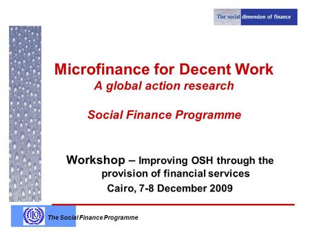 The Social Finance Programme Microfinance for Decent Work A global action research Social Finance Programme Workshop – Improving OSH through the provision.