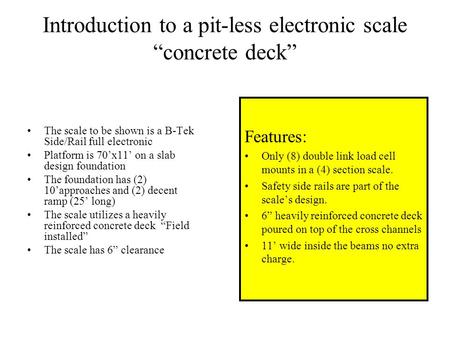 Introduction to a pit-less electronic scale “concrete deck” The scale to be shown is a B-Tek Side/Rail full electronic Platform is 70’x11’ on a slab design.
