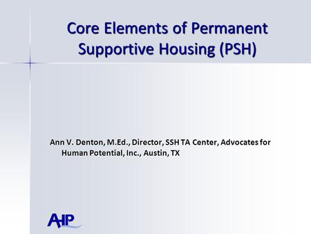 Core Elements of Permanent Supportive Housing (PSH) Ann V. Denton, M.Ed., Director, SSH TA Center, Advocates for Human Potential, Inc., Austin, TX.