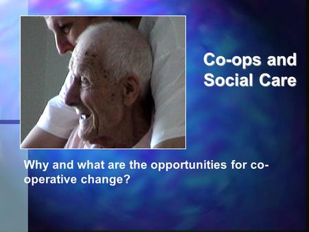 Co-ops and Social Care Why and what are the opportunities for co- operative change?