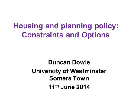 Housing and planning policy: Constraints and Options Duncan Bowie University of Westminster Somers Town 11 th June 2014.