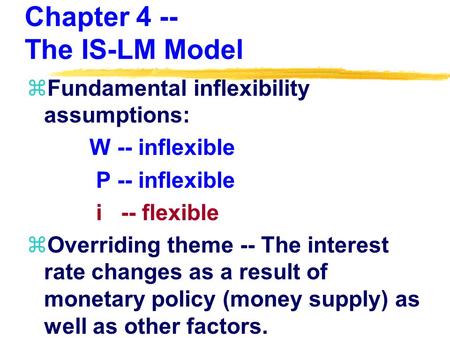 Chapter 4 -- The IS-LM Model zFundamental inflexibility assumptions: W -- inflexible P -- inflexible i -- flexible zOverriding theme -- The interest rate.