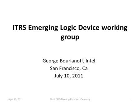 ITRS Emerging Logic Device working group George Bourianoff, Intel San Francisco, Ca July 10, 2011 April 10, 20112011 ERD Meeting Potsdam, Germany 1.