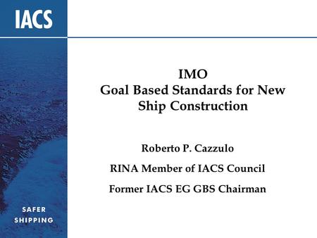 IMO Goal Based Standards for New Ship Construction Roberto P. Cazzulo RINA Member of IACS Council Former IACS EG GBS Chairman.