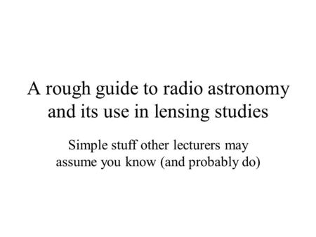 A rough guide to radio astronomy and its use in lensing studies Simple stuff other lecturers may assume you know (and probably do)