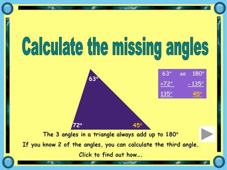 The 3 angles in a triangle always add up to 180° If you know 2 of the angles, you can calculate the third angle. Click to find out how…. 72° 63° 63° so.