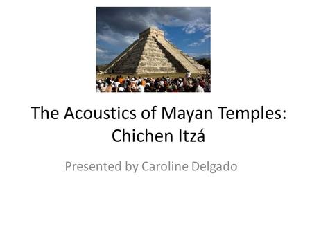 The Acoustics of Mayan Temples: Chichen Itzá Presented by Caroline Delgado.