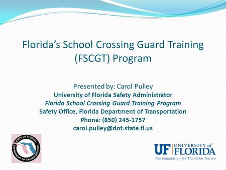 Florida’s School Crossing Guard Training (FSCGT) Program Presented by: Carol Pulley University of Florida Safety Administrator Florida School Crossing.