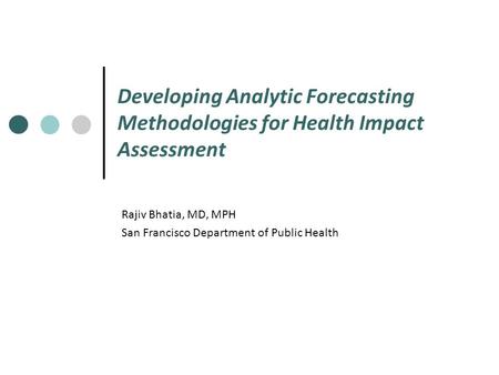 Developing Analytic Forecasting Methodologies for Health Impact Assessment Rajiv Bhatia, MD, MPH San Francisco Department of Public Health.