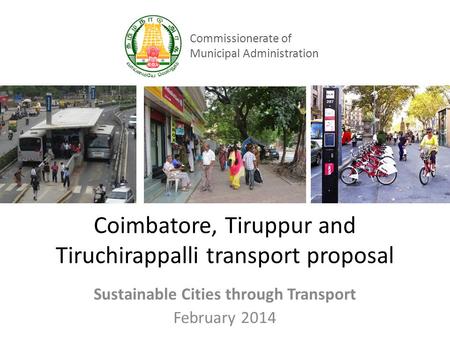 Coimbatore, Tiruppur and Tiruchirappalli transport proposal Sustainable Cities through Transport February 2014 Commissionerate of Municipal Administration.