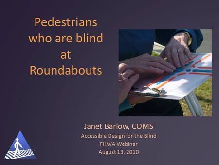 Pedestrians who are blind at Roundabouts Janet Barlow, COMS Accessible Design for the Blind FHWA Webinar August 13, 2010.