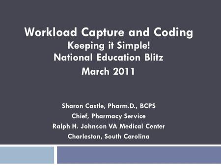 Workload Capture and Coding Keeping it Simple! National Education Blitz March 2011 Sharon Castle, Pharm.D., BCPS Chief, Pharmacy Service Ralph H. Johnson.