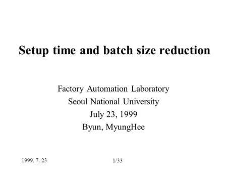 1/33 1999. 7. 23 Setup time and batch size reduction Factory Automation Laboratory Seoul National University July 23, 1999 Byun, MyungHee.