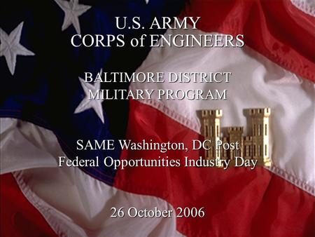 1 U.S. ARMY CORPS of ENGINEERS BALTIMORE DISTRICT MILITARY PROGRAM SAME Washington, DC Post Federal Opportunities Industry Day 26 October 2006.