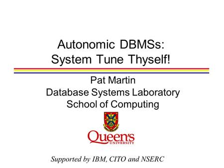 Autonomic DBMSs: System Tune Thyself! Pat Martin Database Systems Laboratory School of Computing Supported by IBM, CITO and NSERC.