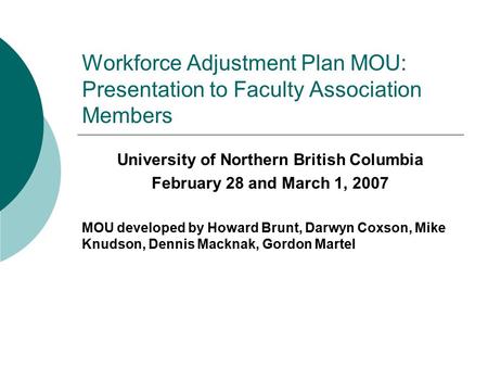 Workforce Adjustment Plan MOU: Presentation to Faculty Association Members University of Northern British Columbia February 28 and March 1, 2007 MOU developed.