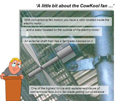 ‘A little bit about the CowKool fan …’ ‘With conventional fan motors you have a rotor located inside the electric motor… ‘ An external shaft then has a.