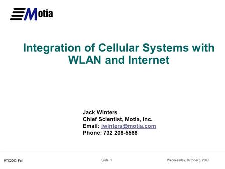Wednessday, October 8, 2003Slide 1 VTC2003 Fall Integration of Cellular Systems with WLAN and Internet Jack Winters Chief Scientist, Motia, Inc. Email:
