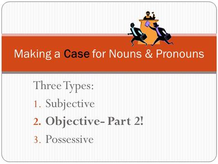 Three Types: 1. Subjective 2. Objective- Part 2! 3. Possessive Making a Case for Nouns & Pronouns.