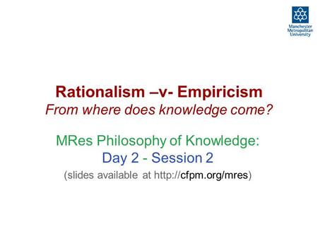 Rationalism –v- Empiricism From where does knowledge come? MRes Philosophy of Knowledge: Day 2 - Session 2 (slides available at
