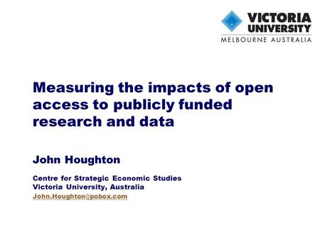 Measuring the impacts of open access to publicly funded research and data John Houghton Centre for Strategic Economic Studies Victoria University, Australia.