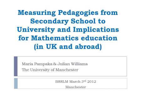 Measuring Pedagogies from Secondary School to University and Implications for Mathematics education (in UK and abroad) Maria Pampaka & Julian Williams.