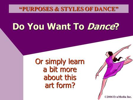Do You Want To Dance? “PURPOSES & STYLES OF DANCE” ©2006 EvaMedia Inc. Or simply learn a bit more about this art form?