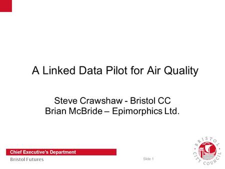 Slide 1 Chief Executive’s Department Bristol Futures A Linked Data Pilot for Air Quality Steve Crawshaw - Bristol CC Brian McBride – Epimorphics Ltd.