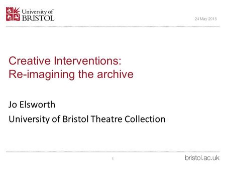 Creative Interventions: Re-imagining the archive Jo Elsworth University of Bristol Theatre Collection 24 May 2015 1.