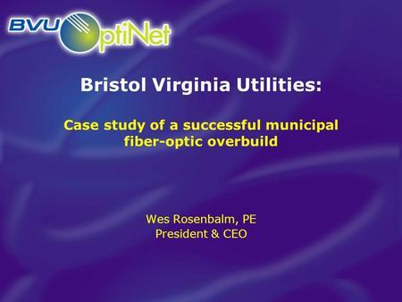 Bristol Virginia Utilities: Case study of a successful municipal fiber-optic overbuild Wes Rosenbalm, PE President & CEO.