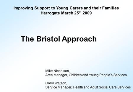 Improving Support to Young Carers and their Families Harrogate March 25 th 2009 The Bristol Approach Mike Nicholson, Area Manager, Children and Young People’s.