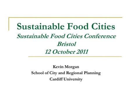 Sustainable Food Cities Sustainable Food Cities Conference Bristol 12 October 2011 Kevin Morgan School of City and Regional Planning Cardiff University.