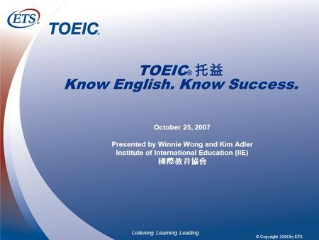 Listening. Learning. Leading. © Copyright 2006 by ETS TOEIC ® 托益 Know English. Know Success. October 25, 2007 Presented by Winnie Wong and Kim Adler Institute.